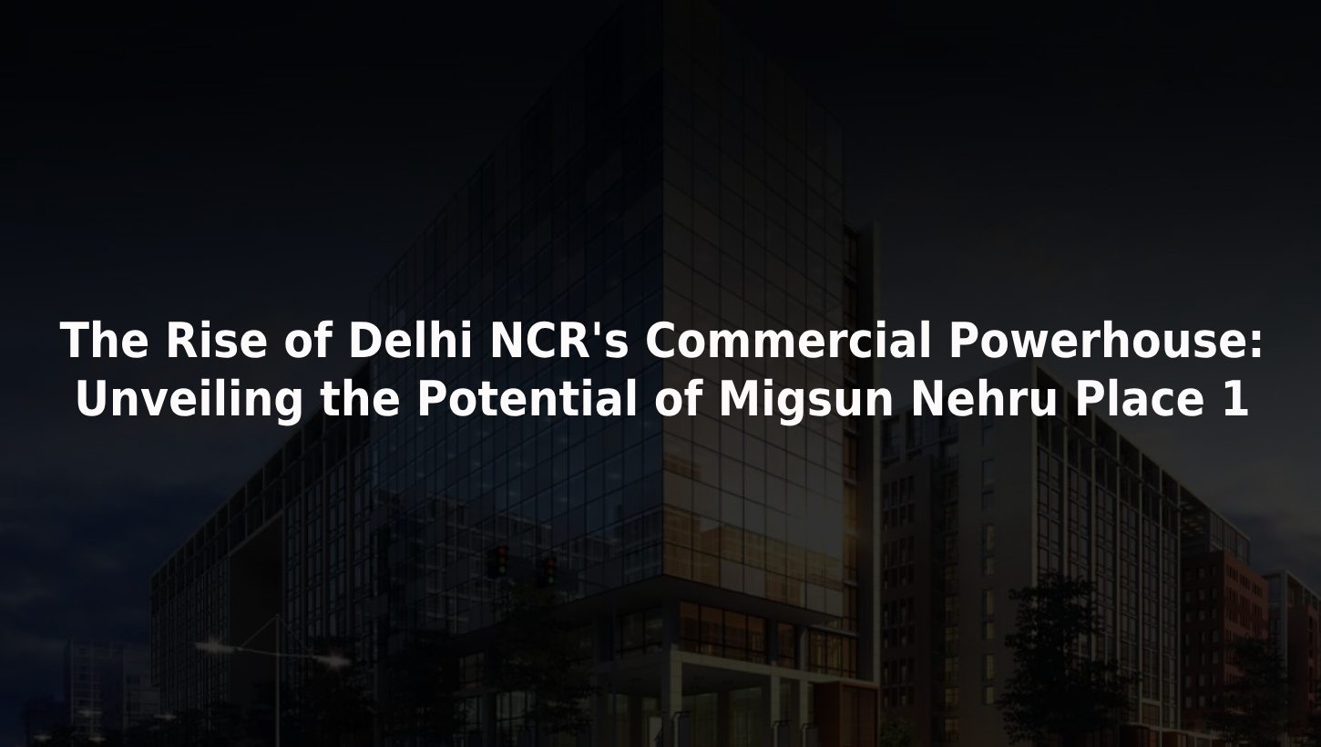 The Rise of Delhi NCR's Commercial Powerhouse: Unveiling the Potential of Migsun Nehru Place 1