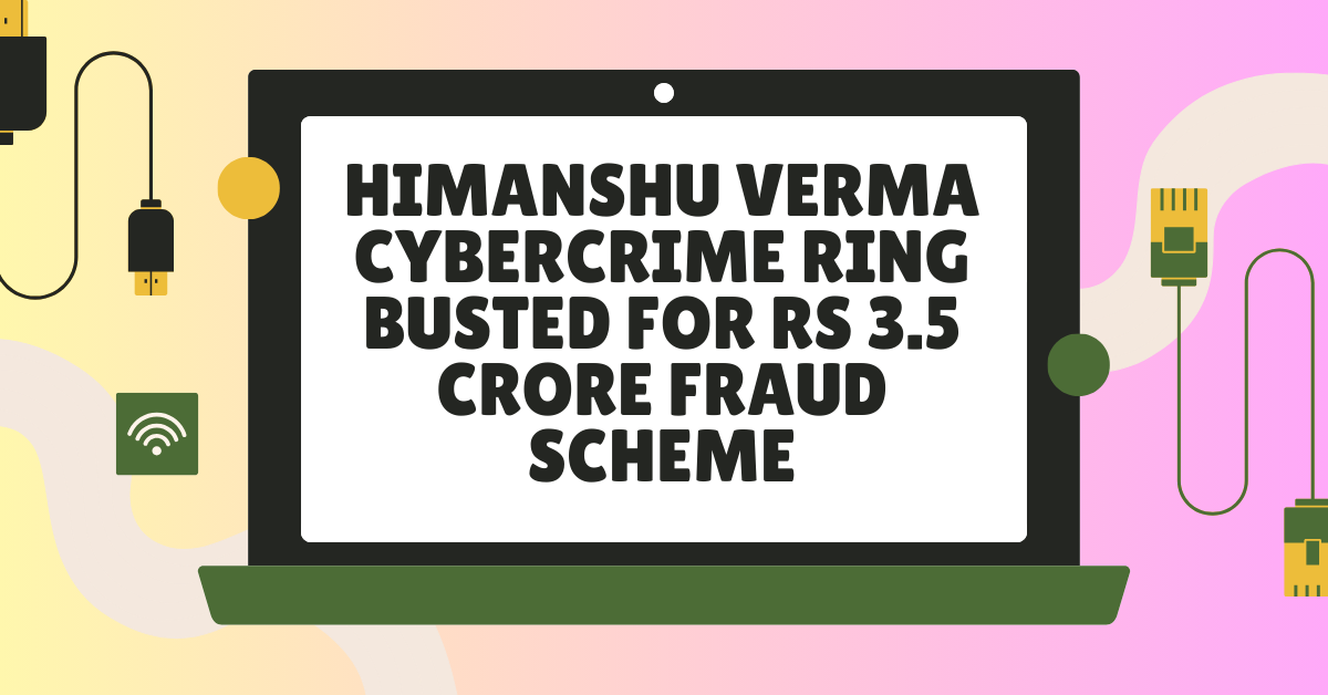 Himanshu Verma Cybercrime Ring Busted for Rs 3.5 Crore Fraud Scheme – Scams Update India | Latest Fraud and Scam News in India