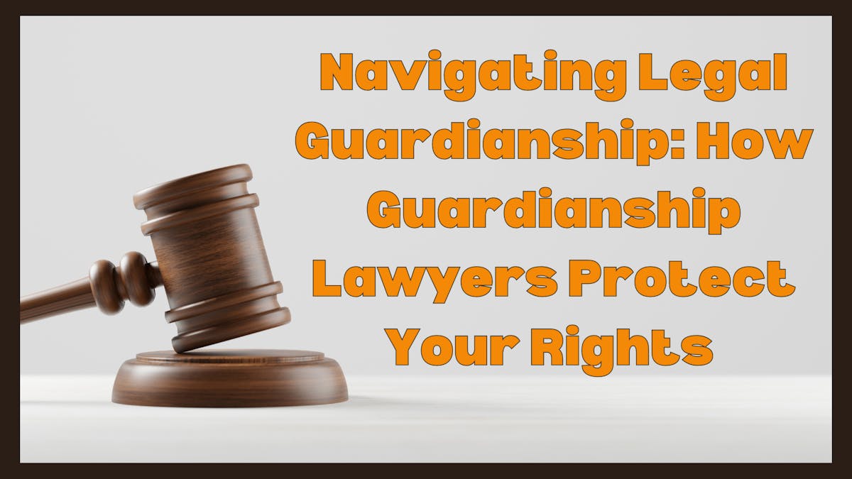 Navigating Legal Guardianship: How Guardianship Lawyers Protect Your Rights