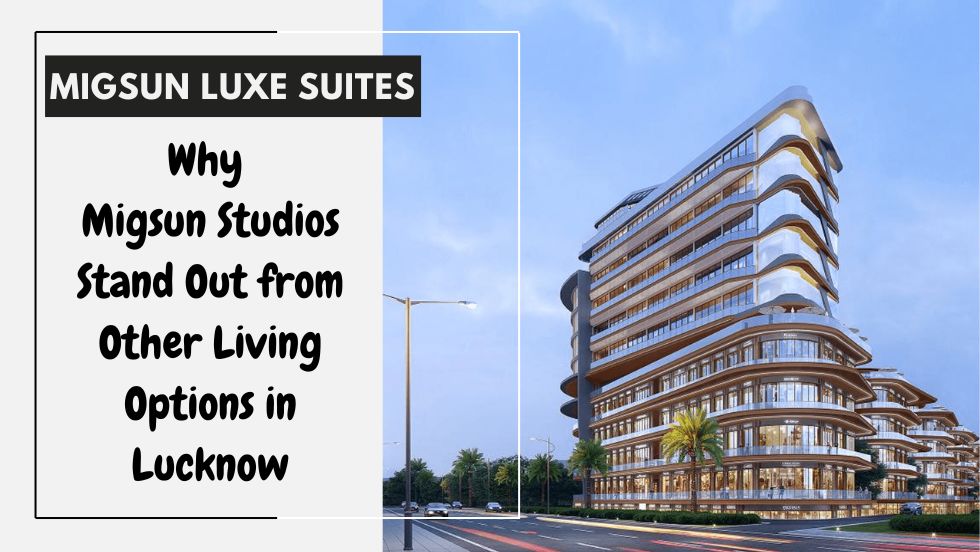 Why Migsun Studios Stand Out from Other Living Options in Lucknow - migsun lucknow central
