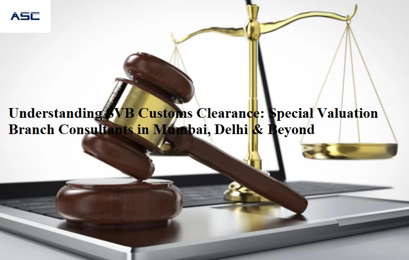 Understanding SVB Customs Clearance: Special Valuation Branch Consultants in Mumbai, Delhi & Beyond – ASC Group